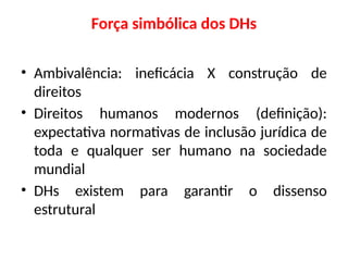 Força simbólica dos DHs
• Ambivalência: ineficácia X construção de
direitos
• Direitos humanos modernos (definição):
expectativa normativas de inclusão jurídica de
toda e qualquer ser humano na sociedade
mundial
• DHs existem para garantir o dissenso
estrutural
 