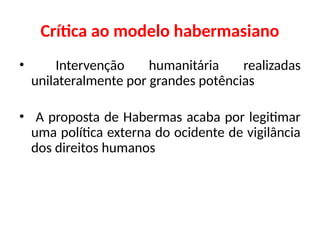 Crítica ao modelo habermasiano
• Intervenção humanitária realizadas
unilateralmente por grandes potências
• A proposta de Habermas acaba por legitimar
uma política externa do ocidente de vigilância
dos direitos humanos
 