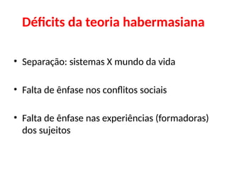 Déficits da teoria habermasiana
• Separação: sistemas X mundo da vida
• Falta de ênfase nos conflitos sociais
• Falta de ênfase nas experiências (formadoras)
dos sujeitos
 