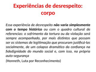 Experiências de desrespeito:
corpo
Essa experiência de desrespeito não varia simplesmente
com o tempo histórico ou com o quadro cultural de
referencias: o sofrimento da tortura ou da violação será
sempre acompanhado, por mais distintos que possam
ser os sistemas de legitimação que procuram justificá-las
socialmente, de um colapso dramático da confiança na
fidedignidade do mundo social e, com isso, na própria
auto-segurança
(Honneth, Luta por Reconhecimento)
 