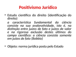 Positivismo Jurídico
• Estudo científico do direito (identificação do
direito)
a característica fundamental da ciência
consiste na sua avaloratividade, isto é, na
distinção entre juízos de fato e juízos de valor
e na rigorosa exclusão destes últimos do
campo científico: a ciência consiste somente
em juízos de fato (Bobbio)
• Objeto: norma jurídica posta pelo Estado
 