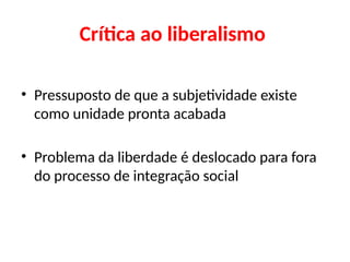Crítica ao liberalismo
• Pressuposto de que a subjetividade existe
como unidade pronta acabada
• Problema da liberdade é deslocado para fora
do processo de integração social
 