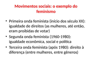 Movimentos sociais: o exemplo do
feminismo
• Primeira onda feminista (início dos século XX):
igualdade de direitos (as mulheres, até então,
eram proibidas de votar)
• Segunda onda feminista (1960-1980):
igualdade econômica, social e política
• Terceira onda feminista (após 1980): direito à
diferença (entre mulheres, entre gêneros)
 