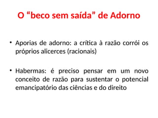 O “beco sem saída” de Adorno
• Aporias de adorno: a crítica à razão corrói os
próprios alicerces (racionais)
• Habermas: é preciso pensar em um novo
conceito de razão para sustentar o potencial
emancipatório das ciências e do direito
 