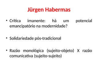 Jürgen Habermas
• Crítica imanente: há um potencial
emancipatório na modernidade?
• Solidariedade pós-tradicional
• Razão monológica (sujeito-objeto) X razão
comunicativa (sujeito-sujeito)
 