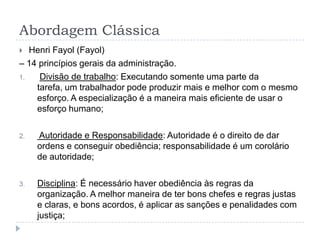 Abordagem Clássica
  Henri Fayol (Fayol)
– 14 princípios gerais da administração.
1.   Divisão de trabalho: Executando somente uma parte da
    tarefa, um trabalhador pode produzir mais e melhor com o mesmo
    esforço. A especialização é a maneira mais eficiente de usar o
    esforço humano;

2.   Autoridade e Responsabilidade: Autoridade é o direito de dar
     ordens e conseguir obediência; responsabilidade é um corolário
     de autoridade;

3.   Disciplina: É necessário haver obediência às regras da
     organização. A melhor maneira de ter bons chefes e regras justas
     e claras, e bons acordos, é aplicar as sanções e penalidades com
     justiça;
 