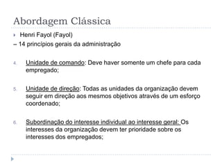 Abordagem Clássica
 Henri Fayol (Fayol)
– 14 princípios gerais da administração

4.   Unidade de comando: Deve haver somente um chefe para cada
     empregado;

5.   Unidade de direção: Todas as unidades da organização devem
     seguir em direção aos mesmos objetivos através de um esforço
     coordenado;

6.   Subordinação do interesse individual ao interesse geral: Os
     interesses da organização devem ter prioridade sobre os
     interesses dos empregados;
 