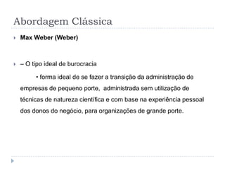 Abordagem Clássica
   Max Weber (Weber)



   – O tipo ideal de burocracia

         • forma ideal de se fazer a transição da administração de
    empresas de pequeno porte, administrada sem utilização de
    técnicas de natureza científica e com base na experiência pessoal
    dos donos do negócio, para organizações de grande porte.
 