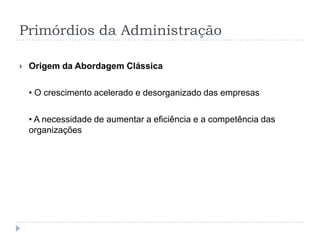 Primórdios da Administração

   Origem da Abordagem Clássica

    • O crescimento acelerado e desorganizado das empresas

    • A necessidade de aumentar a eficiência e a competência das
    organizações
 