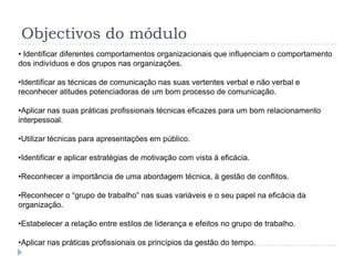 Objectivos do módulo
• Identificar diferentes comportamentos organizacionais que influenciam o comportamento
dos indivíduos e dos grupos nas organizações.

•Identificar as técnicas de comunicação nas suas vertentes verbal e não verbal e
reconhecer atitudes potenciadoras de um bom processo de comunicação.

•Aplicar nas suas práticas profissionais técnicas eficazes para um bom relacionamento
interpessoal.

•Utilizar técnicas para apresentações em público.

•Identificar e aplicar estratégias de motivação com vista à eficácia.

•Reconhecer a importância de uma abordagem técnica, à gestão de conflitos.

•Reconhecer o “grupo de trabalho” nas suas variáveis e o seu papel na eficácia da
organização.

•Estabelecer a relação entre estilos de liderança e efeitos no grupo de trabalho.

•Aplicar nas práticas profissionais os princípios da gestão do tempo.
 