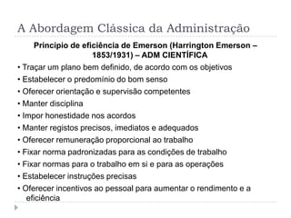 A Abordagem Clássica da Administração
     Princípio de eficiência de Emerson (Harrington Emerson –
                     1853/1931) – ADM CIENTÍFICA
• Traçar um plano bem definido, de acordo com os objetivos
• Estabelecer o predomínio do bom senso
• Oferecer orientação e supervisão competentes
• Manter disciplina
• Impor honestidade nos acordos
• Manter registos precisos, imediatos e adequados
• Oferecer remuneração proporcional ao trabalho
• Fixar norma padronizadas para as condições de trabalho
• Fixar normas para o trabalho em si e para as operações
• Estabelecer instruções precisas
• Oferecer incentivos ao pessoal para aumentar o rendimento e a
   eficiência
 