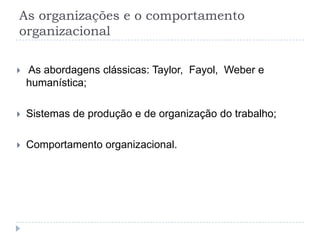 As organizações e o comportamento
organizacional

   As abordagens clássicas: Taylor, Fayol, Weber e
    humanística;

   Sistemas de produção e de organização do trabalho;

   Comportamento organizacional.
 