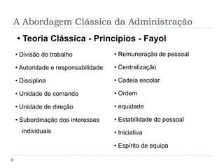 A Abordagem Clássica da Administração
• Teoria Clássica - Princípios - Fayol
• Divisão do trabalho             • Remuneração de pessoal

• Autoridade e responsabilidade   • Centralização

• Disciplina                      • Cadeia escolar

• Unidade de comando              • Ordem

• Unidade de direção              • equidade

• Subordinação dos interesses     • Estabilidade do pessoal
  individuais                     • Iniciativa

                                  • Espírito de equipa
 