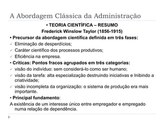 A Abordagem Clássica da Administração
                   • TEORIA CIENTÍFICA – RESUMO
                 Frederick Winslow Taylor (1856-1915)
• Precursor da abordagem científica definida em três fases:
 Eliminação de desperdícios;
 Caráter científico dos processos produtivos;
 Eficiência na empresa.
• Críticas: Pontos fracos agrupados em três categorias:
 visão do indivíduo: sem considerá-lo como ser humano;
 visão da tarefa: alta especialização destruindo iniciativas e Inibindo a
   criatividade;
 visão incompleta da organização: o sistema de produção era mais
   importante.
• Principal fundamento:
A existência de um interesse único entre empregador e empregado
   numa relação de dependência.
 