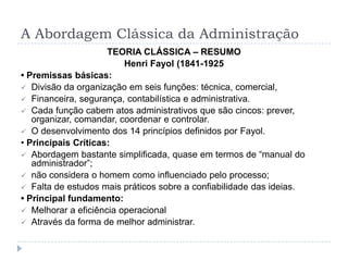 A Abordagem Clássica da Administração
                     TEORIA CLÁSSICA – RESUMO
                         Henri Fayol (1841-1925
• Premissas básicas:
 Divisão da organização em seis funções: técnica, comercial,
 Financeira, segurança, contabilística e administrativa.
 Cada função cabem atos administrativos que são cincos: prever,
   organizar, comandar, coordenar e controlar.
 O desenvolvimento dos 14 princípios definidos por Fayol.
• Principais Críticas:
 Abordagem bastante simplificada, quase em termos de “manual do
   administrador”;
 não considera o homem como influenciado pelo processo;
 Falta de estudos mais práticos sobre a confiabilidade das ideias.
• Principal fundamento:
 Melhorar a eficiência operacional
 Através da forma de melhor administrar.
 