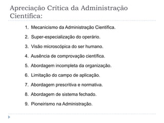 Apreciação Crítica da Administração
Científica:
    1. Mecanicismo da Administração Científica.

    2. Super-especialização do operário.

    3. Visão microscópica do ser humano.

    4. Ausência de comprovação científica.

    5. Abordagem incompleta da organização.

    6. Limitação do campo de aplicação.

    7. Abordagem prescritiva e normativa.

    8. Abordagem de sistema fechado.

    9. Pioneirismo na Administração.
 