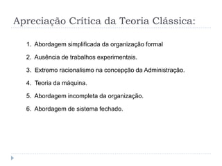 Apreciação Crítica da Teoria Clássica:

  1. Abordagem simplificada da organização formal

  2. Ausência de trabalhos experimentais.

  3. Extremo racionalismo na concepção da Administração.

  4. Teoria da máquina.

  5. Abordagem incompleta da organização.

  6. Abordagem de sistema fechado.
 