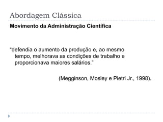 Abordagem Clássica
Movimento da Administração Científica



“defendia o aumento da produção e, ao mesmo
  tempo, melhorava as condições de trabalho e
  proporcionava maiores salários.”

                   (Megginson, Mosley e Pietri Jr., 1998).
 