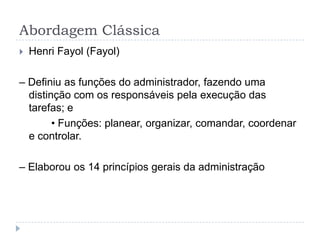 Abordagem Clássica
   Henri Fayol (Fayol)

– Definiu as funções do administrador, fazendo uma
  distinção com os responsáveis pela execução das
  tarefas; e
        • Funções: planear, organizar, comandar, coordenar
  e controlar.

– Elaborou os 14 princípios gerais da administração
 