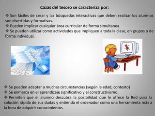 Cazas del tesoro se caracteriza por: Son fáciles de crear y las búsquedas interactivas que deben realizar los alumnos son divertidas y formativas.