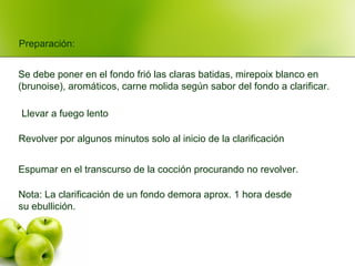 Nota: La clarificación de un fondo demora aprox. 1 hora desde
su ebullición.
Espumar en el transcurso de la cocción procurando no revolver.
Revolver por algunos minutos solo al inicio de la clarificación
Llevar a fuego lento
Preparación:
Se debe poner en el fondo frió las claras batidas, mirepoix blanco en
(brunoise), aromáticos, carne molida según sabor del fondo a clarificar.
 