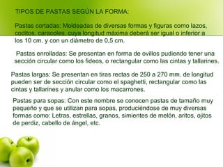 Pastas para sopas: Con este nombre se conocen pastas de tamaño muy
pequeño y que se utilizan para sopas, produciéndose de muy diversas
formas como: Letras, estrellas, granos, simientes de melón, aritos, ojitos
de perdiz, cabello de ángel, etc.
Pastas largas: Se presentan en tiras rectas de 250 a 270 mm. de longitud
pueden ser de sección circular como el spaghetti, rectangular como las
cintas y tallarines y anular como los macarrones.
Pastas enrolladas: Se presentan en forma de ovillos pudiendo tener una
sección circular como los fideos, o rectangular como las cintas y tallarines.
TIPOS DE PASTAS SEGÚN LA FORMA:
Pastas cortadas: Moldeadas de diversas formas y figuras como lazos,
coditos, caracoles, cuya longitud máxima deberá ser igual o inferior a
los 10 cm. y con un diámetro de 0,5 cm.
 