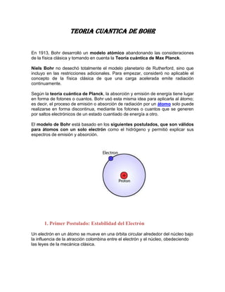 TEORIA CUANTICA DE BOHR


En 1913, Bohr desarrolló un modelo atómico abandonando las consideraciones
de la física clásica y tomando en cuenta la Teoría cuántica de Max Planck.

Niels Bohr no desechó totalmente el modelo planetario de Rutherford, sino que
incluyo en las restricciones adicionales. Para empezar, consideró no aplicable el
concepto de la física clásica de que una carga acelerada emite radiación
continuamente.

Según la teoría cuántica de Planck, la absorción y emisión de energía tiene lugar
en forma de fotones o cuantos. Bohr usó esta misma idea para aplicarla al átomo;
es decir, el proceso de emisión o absorción de radiación por un átomo solo puede
realizarse en forma discontinua, mediante los fotones o cuantos que se generen
por saltos electrónicos de un estado cuantiado de energía a otro.

El modelo de Bohr está basado en los siguientes postulados, que son válidos
para átomos con un solo electrón como el hidrógeno y permitió explicar sus
espectros de emisión y absorción.




      1. Primer Postulado: Estabilidad del Electrón

Un electrón en un átomo se mueve en una órbita circular alrededor del núcleo bajo
la influencia de la atracción colombina entre el electrón y el núcleo, obedeciendo
las leyes de la mecánica clásica.
 
