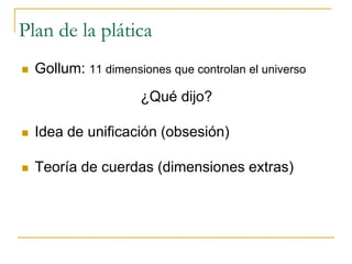 Plan de la plática
 Gollum: 11 dimensiones que controlan el universo
¿Qué dijo?
 Idea de unificación (obsesión)
 Teoría de cuerdas (dimensiones extras)
 