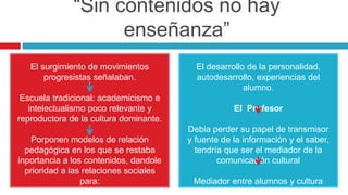 “Sin contenidos no hay
enseñanza”
El surgimiento de movimientos
progresistas señalaban.
Escuela tradicional: academicismo e
intelectualismo poco relevante y
reproductora de la cultura dominante.
Porponen modelos de relación
pedagógica en los que se restaba
inportancia a los contenidos, dandole
prioridad a las relaciones sociales
para:
El desarrollo de la personalidad,
autodesarrollo, experiencias del
alumno.
El Profesor
Debia perder su papel de transmisor
y fuente de la información y el saber,
tendría que ser el mediador de la
comunicación cultural
Mediador entre alumnos y cultura
externa
 