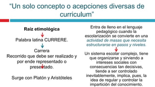 Raíz etimológica
Palabra latina CURRERE.
Carrera
Recorrido que debe ser realizado y
por ende representado o
presentado.
Surge con Platón y Aristóteles
Entra de lleno en el lenguaje
pedagógico cuando la
escolarización se convierte en una
actividad de masas que necesita
estructurarse en pasos y niveles.
Un sistema escolar complejo, tiene
que organizarse y sirviendo a
intereses sociales con
consecuencias tan decisivas,
tiende a ser controlado
inevitablemente, implica, pues, la
idea de regular y controlar la
impartición del conocimiento.
“Un solo concepto o acepciones diversas de
curriculum”
 