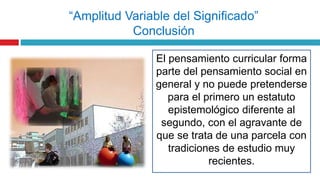 El pensamiento curricular forma
parte del pensamiento social en
general y no puede pretenderse
para el primero un estatuto
epistemológico diferente al
segundo, con el agravante de
que se trata de una parcela con
tradiciones de estudio muy
recientes.
“Amplitud Variable del Significado”
Conclusión
 