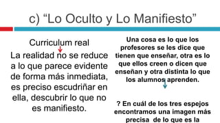 Curriculum real
La realidad no se reduce
a lo que parece evidente
de forma más inmediata,
es preciso escudriñar en
ella, descubrir lo que no
es manifiesto.
Una cosa es lo que los
profesores se les dice que
tienen que enseñar, otra es lo
que ellos creen o dicen que
enseñan y otra distinta lo que
los alumnos aprenden.
? En cuál de los tres espejos
encontramos una imagen más
precisa de lo que es la
c) “Lo Oculto y Lo Manifiesto”
 