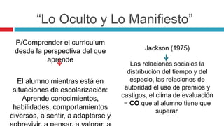 P/Comprender el curriculum
desde la perspectiva del que
aprende
El alumno mientras está en
situaciones de escolarización:
Aprende conocimientos,
habilidades, comportamientos
diversos, a sentir, a adaptarse y
Jackson (1975)
Las relaciones sociales la
distribución del tiempo y del
espacio, las relaciones de
autoridad el uso de premios y
castigos, el clima de evaluación
= CO que al alumno tiene que
superar.
“Lo Oculto y Lo Manifiesto”
 