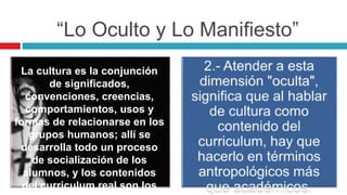 “Lo Oculto y Lo Manifiesto”
La cultura es la conjunción
de significados,
convenciones, creencias,
comportamientos, usos y
formas de relacionarse en los
grupos humanos; allí se
desarrolla todo un proceso
de socialización de los
alumnos, y los contenidos
del curriculum real son los
 