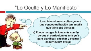“Lo Oculto y Lo Manifiesto”
Las dimensiones ocultas genera
una conceptualización tan amplia
que tiene sus ventajas:
a) Puede recoger la idea más común
de que el curriculum es una guía
para planificar, enseñar y evaluar
el curriculum oficial.
 