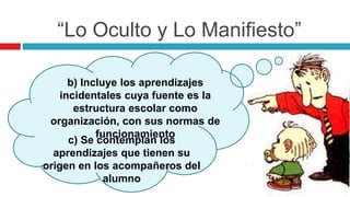 “Lo Oculto y Lo Manifiesto”
b) Incluye los aprendizajes
incidentales cuya fuente es la
estructura escolar como
organización, con sus normas de
funcionamiento
c) Se contemplan los
aprendizajes que tienen su
origen en los acompañeros del
alumno
 