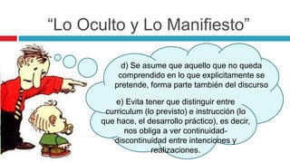 “Lo Oculto y Lo Manifiesto”
d) Se asume que aquello que no queda
comprendido en lo que explicitamente se
pretende, forma parte también del discurso
e) Evita tener que distinguir entre
curriculum (lo previsto) e instrucción (lo
que hace, el desarrollo práctico), es decir,
nos obliga a ver continuidad-
discontinuidad entre intenciones y
realizaciones.
 