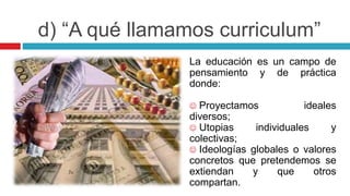 La educación es un campo de
pensamiento y de práctica
donde:
 Proyectamos ideales
diversos;
 Utopias individuales y
colectivas;
 Ideologías globales o valores
concretos que pretendemos se
extiendan y que otros
compartan.
d) “A qué llamamos curriculum”
 