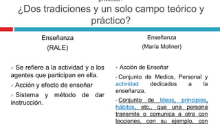 práctica?
¿Dos tradiciones y un solo campo teórico y
práctico?
Enseñanza
(RALE)
 Se refiere a la actividad y a los
agentes que participan en ella.
 Acción y efecto de enseñar
 Sistema y método de dar
instrucción.
Enseñanza
(María Moliner)
• Acción de Enseñar
• Conjunto de Medios, Personal y
actividad dedicados a la
enseñanza.
• Conjunto de Ideas, principios,
hábitos, etc., que una persona
transmite o comunica a otra con
lecciones, con su ejemplo, con
 