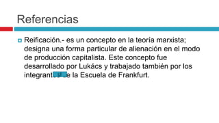 Referencias
 Reificación.- es un concepto en la teoría marxista;
designa una forma particular de alienación en el modo
de producción capitalista. Este concepto fue
desarrollado por Lukács y trabajado también por los
integrantes de la Escuela de Frankfurt.
 