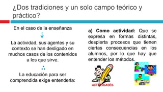 En el caso de la enseñanza
La actividad, sus agentes y su
contexto se han desligado en
muchos casos de los contenidos
a los que sirve.
La educación para ser
comprendida exige entenderla:
a) Como actividad: Que se
expresa en formas distintas,
despierta procesos que tienen
ciertas consecuencias en los
alumnos, por lo que hay que
entender los métodos.
¿Dos tradiciones y un solo campo teórico y
práctico?
 
