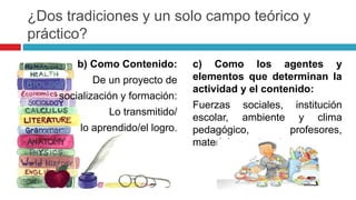 c) Como los agentes y
elementos que determinan la
actividad y el contenido:
Fuerzas sociales, institución
escolar, ambiente y clima
pedagógico, profesores,
materiales, entre otros.
¿Dos tradiciones y un solo campo teórico y
práctico?
b) Como Contenido:
De un proyecto de
socialización y formación:
Lo transmitido/
lo aprendido/el logro.
 