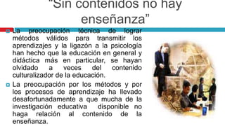 “Sin contenidos no hay
enseñanza”
 La preocupación técnica de lograr
métodos válidos para transmitir los
aprendizajes y la ligazón a la psicología
han hecho que la educación en general y
didáctica más en particular, se hayan
olvidado a veces del contenido
culturalizador de la educación.
 La preocupación por los métodos y por
los procesos de aprendizaje ha llevado
desafortunadamente a que mucha de la
investigación educativa disponible no
haga relación al contenido de la
enseñanza.
 