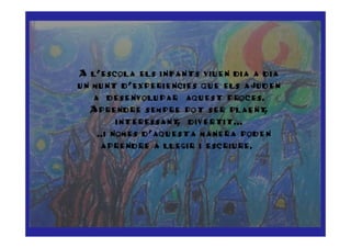 A l’escola els infants viuen dia a dia
un munt d’experiencies que els ajuden
   a desenvolupar aquest proces.
   Aprendre sempre pot ser plaent   ,
         interessant divertit...
                    ,
  ……..i nomes d’aquesta manera poden
     aprendre a llegir i escriure.…
 