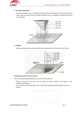 LINO GAYOSO SANTACRUZ Pág. 3
3. Entrante (quebrada)
Se puede considerar como una porción de hoyo; esta representada por curvas en forma de U,
toda el agua que caiga correrá formando corrientes por las quebradas en dirección hacia las
cotas más baja.
4. Saliente
Puede considerarse como una porción de cerro y determina la línea divisoria de los valles.
- Características de las curvas de nivel
Entre las principales propiedades de las curvas de nivel tenemos:
- Todos los puntos de una curva de nivel tienen la misma elevación con respecto a una
superficie de referencia.
- Las curvas de nivel son cerradas, ya sea en los límites del plano, donde muchas veces no se
aprecia.
 