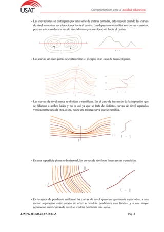 LINO GAYOSO SANTACRUZ Pág. 4
- Las elevaciones se distinguen por una serie de curvas cerradas, esto sucede cuando las curvas
de nivel aumentan sus elevaciones hacia el centro. Las depresiones también son curvas cerradas,
pero en este caso las curvas de nivel disminuyen su elevación hacia el centro.
- Las curvas de nivel jamás se cortan entre sí, excepto en el caso de risco colgante.
- Las curvas de nivel nunca se dividen o ramifican. En el caso de barrancos da la impresión que
se bifurcan a ambos lados y no es así ya que se trata de distintas curvas de nivel separadas
verticalmente una de otra, o sea, no es una misma curva que se ramifica.
- En una superficie plana no horizontal, las curvas de nivel son líneas rectas y paralelas.
- En terrenos de pendiente uniforme las curvas de nivel aparecen igualmente espaciadas; a una
menor separación entre curvas de nivel se tendrán pendientes más fuertes, y a una mayor
separación entre curvas de nivel se tendrán pendiente más suave.
 