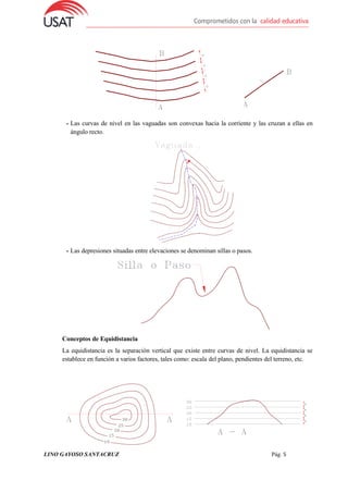 LINO GAYOSO SANTACRUZ Pág. 5
- Las curvas de nivel en las vaguadas son convexas hacia la corriente y las cruzan a ellas en
ángulo recto.
- Las depresiones situadas entre elevaciones se denominan sillas o pasos.
Conceptos de Equidistancia
La equidistancia es la separación vertical que existe entre curvas de nivel. La equidistancia se
establece en función a varios factores, tales como: escala del plano, pendientes del terreno, etc.
 