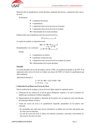 LINO GAYOSO SANTACRUZ Pág. 6
Relación entre la equidistancia, escala del plano, pendiente del terreno y separación entre curvas
de nivel.
Si llamamos:
P = pendiente del terreno.
E = equidistancia.
S = separación entre curvas de nivel en el terreno.
S = separación entre curvas de nivel en el plano.
M = denominador de la escala del plano.
Podemos decir que la pendiente entre dos curvas de nivel es:
P = e / s.................1
La escala de un plano se representa como:
Esc = 1 / M = S / s........ 2
Reemplazando 1 en 2, entonces:
Donde:
e / p = S * M
e = P * S * M ..............3
Ejemplo:
e = equidistancia en metros.
P = pendiente en tanto por uno.
S = Separación entre curvas de nivel en el plano en metros.
M = Denominador de la escala del plano.
La escala del plano de la zona de trabajo, será de 1/500. y la pendiente promedio es de 30%. Si la
separación entre curvas de nivel en el plano sea mayor de 0.005 m. Calcule la equidistancia que
debe emplearse.
Aplicando la fórmula 3:
e = P * S * M = 0.30 * 0.005 * 500
e = 0.75 m. = 1 m.
- Confección de un Plano con Curvas de Nivel
Para la confección de un plano a curvas de nivel, deben seguir los siguientes pasos:
a. Ubicación de los vértices de la red de apoyo (Polígono), respecto a la cual se tomaran los
detalles que constituyen el relleno topográfico.
b. Representación de los detalles y ubicación de los puntos con su respectiva cota conocida que
servirán para obtener el relieve.
c. Trazar las curvas de nivel a la equidistancia requerida, apoyándose en los puntos cota
conocida.
- Se acostumbra que cada cinco curvas consecutivas se dibuje una con trazo más grueso que
las otras (curvas maestras).
- La cota de curvas de nivel se indica con números colocados a intervalos convenientes, lo
más usual es de cinco en cinco.
 
