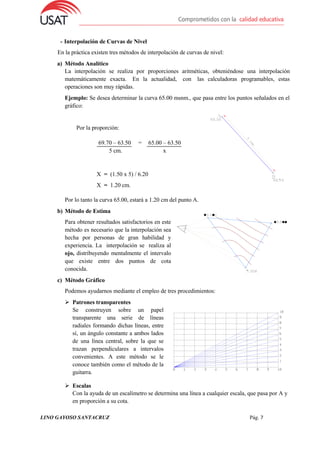 LINO GAYOSO SANTACRUZ Pág. 7
- Interpolación de Curvas de Nivel
En la práctica existen tres métodos de interpolación de curvas de nivel:
a) Método Analítico
La interpolación se realiza por proporciones aritméticas, obteniéndose una interpolación
matemáticamente exacta. En la actualidad, con las calculadoras programables, estas
operaciones son muy rápidas.
Ejemplo: Se desea determinar la curva 65.00 msnm., que pasa entre los puntos señalados en el
gráfico:
Por la proporción:
69.70 – 63.50 =
5 cm.
65.00 – 63.50
x
X = (1.50 x 5) / 6.20
X = 1.20 cm.
Por lo tanto la curva 65.00, estará a 1.20 cm del punto A.
b) Método de Estima
Para obtener resultados satisfactorios en este
método es necesario que la interpolación sea
hecha por personas de gran habilidad y
experiencia. La interpolación se realiza al
ojo, distribuyendo mentalmente el intervalo
que existe entre dos puntos de cota
conocida.
c) Método Gráfico
Podemos ayudarnos mediante el empleo de tres procedimientos:
 Patrones transparentes
Se construyen sobre un papel
transparente una serie de líneas
radiales formando dichas líneas, entre
sí, un ángulo constante a ambos lados
de una línea central, sobre la que se
trazan perpendiculares a intervalos
convenientes. A este método se le
conoce también como el método de la
guitarra.
 Escalas
Con la ayuda de un escalímetro se determina una línea a cualquier escala, que pasa por A y
en proporción a su cota.
 