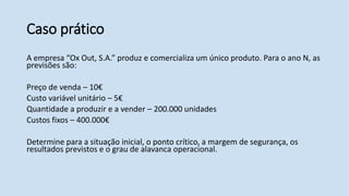 Caso prático
A empresa “Ox Out, S.A.” produz e comercializa um único produto. Para o ano N, as
previsões são:
Preço de venda – 10€
Custo variável unitário – 5€
Quantidade a produzir e a vender – 200.000 unidades
Custos fixos – 400.000€
Determine para a situação inicial, o ponto crítico, a margem de segurança, os
resultados previstos e o grau de alavanca operacional.
 